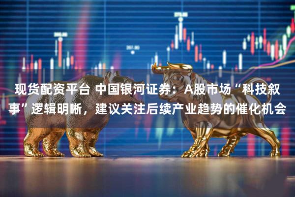 现货配资平台 中国银河证券：A股市场“科技叙事”逻辑明晰，建议关注后续产业趋势的催化机会