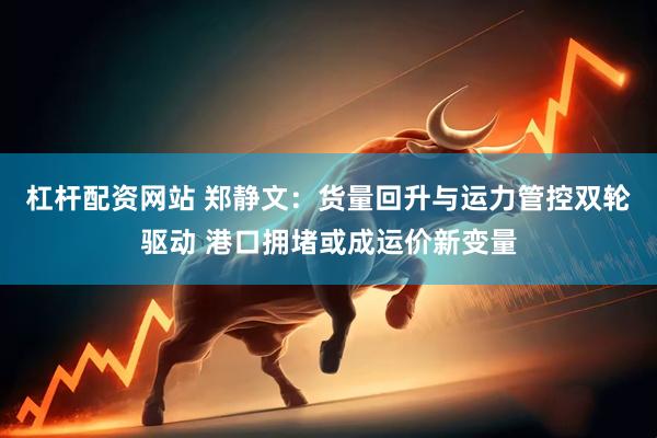 杠杆配资网站 郑静文：货量回升与运力管控双轮驱动 港口拥堵或成运价新变量