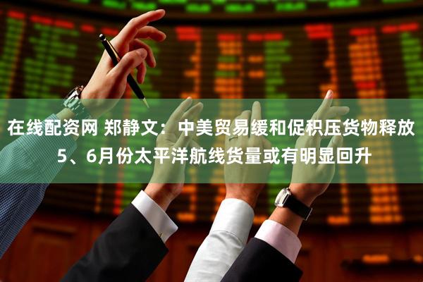 在线配资网 郑静文：中美贸易缓和促积压货物释放 5、6月份太平洋航线货量或有明显回升