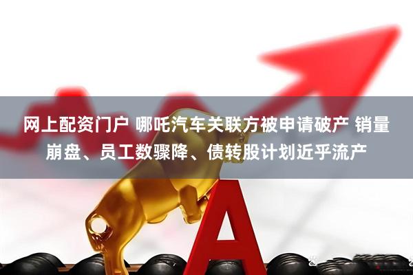 网上配资门户 哪吒汽车关联方被申请破产 销量崩盘、员工数骤降、债转股计划近乎流产