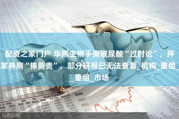 配资之家门户 华熙生物手撕玻尿酸“过时论”，抨击多家券商“捧新贵”，部分研报已无法查看_机构_重组_市场