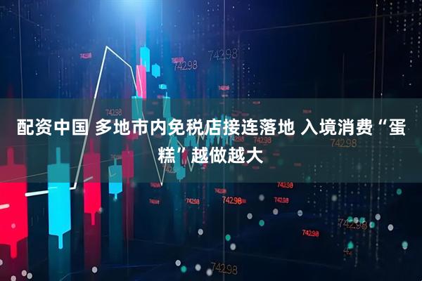 配资中国 多地市内免税店接连落地 入境消费“蛋糕”越做越大