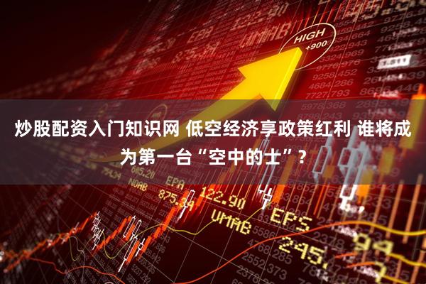 炒股配资入门知识网 低空经济享政策红利 谁将成为第一台“空中的士”？