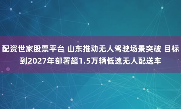 配资世家股票平台 山东推动无人驾驶场景突破 目标到2027年部署超1.5万辆低速无人配送车