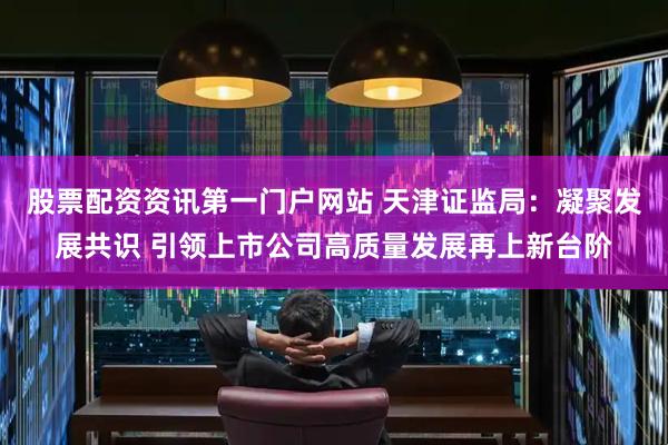 股票配资资讯第一门户网站 天津证监局：凝聚发展共识 引领上市公司高质量发展再上新台阶