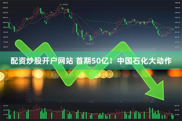 配资炒股开户网站 首期50亿！中国石化大动作