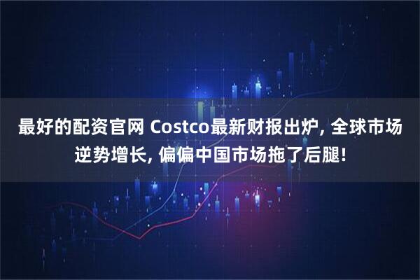 最好的配资官网 Costco最新财报出炉, 全球市场逆势增长, 偏偏中国市场拖了后腿!