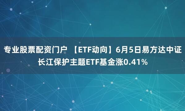 专业股票配资门户 【ETF动向】6月5日易方达中证长江保护主题ETF基金涨0.41%