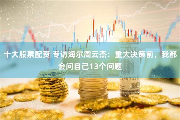 十大股票配资 专访海尔周云杰：重大决策前，我都会问自己13个问题