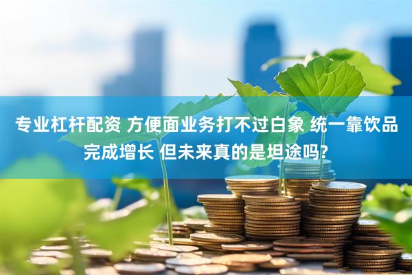 专业杠杆配资 方便面业务打不过白象 统一靠饮品完成增长 但未来真的是坦途吗?