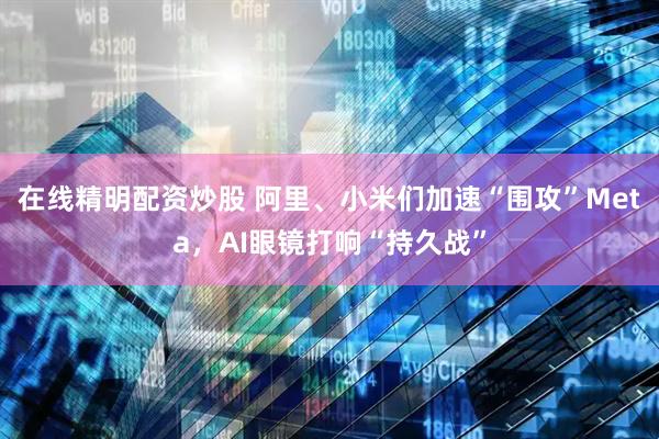 在线精明配资炒股 阿里、小米们加速“围攻”Meta，AI眼镜打响“持久战”