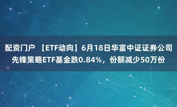 配资门户 【ETF动向】6月18日华富中证证券公司先锋策略ETF基金跌0.84%，份额减少50万份