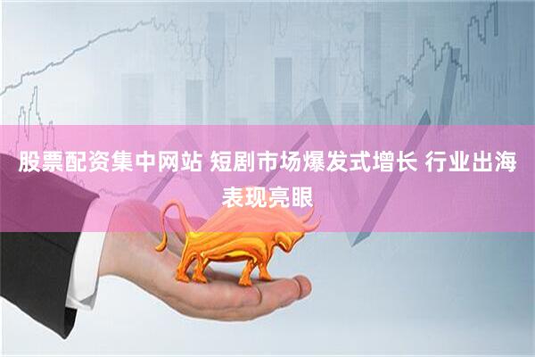 股票配资集中网站 短剧市场爆发式增长 行业出海表现亮眼