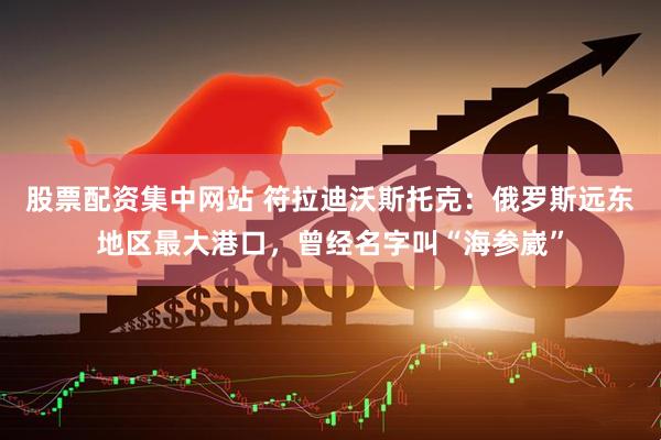 股票配资集中网站 符拉迪沃斯托克：俄罗斯远东地区最大港口，曾经名字叫“海参崴”