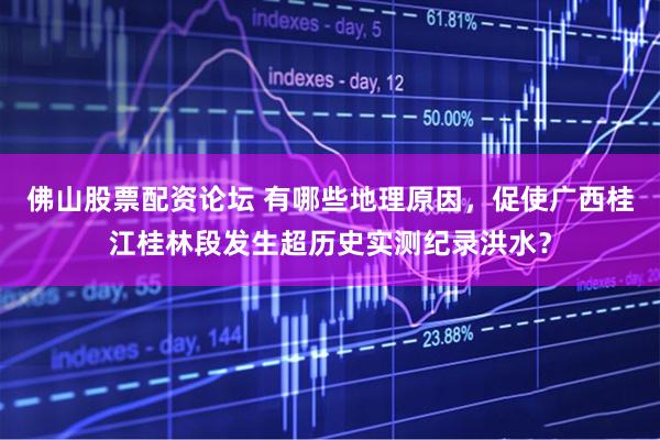 佛山股票配资论坛 有哪些地理原因，促使广西桂江桂林段发生超历史实测纪录洪水？