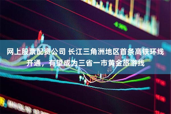 网上股票配资公司 长江三角洲地区首条高铁环线开通，有望成为三省一市黄金旅游线