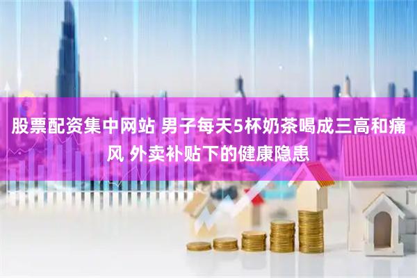 股票配资集中网站 男子每天5杯奶茶喝成三高和痛风 外卖补贴下的健康隐患