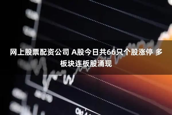 网上股票配资公司 A股今日共66只个股涨停 多板块连板股涌现