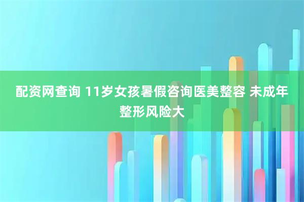 配资网查询 11岁女孩暑假咨询医美整容 未成年整形风险大